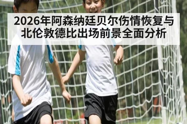 2026年阿森纳廷贝尔伤情恢复与北伦敦德比出场前景全面分析