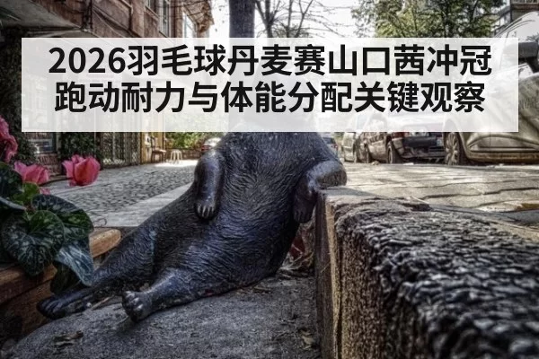 2026羽毛球丹麦赛山口茜冲冠跑动耐力与体能分配关键观察